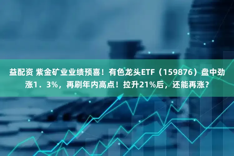 益配资 紫金矿业业绩预喜！有色龙头ETF（159876）盘中劲涨1．3%，再刷年内高点！拉升21%后，还能再涨？