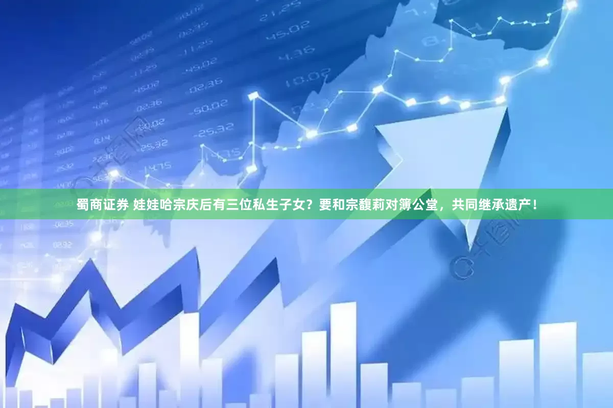 蜀商证券 娃娃哈宗庆后有三位私生子女？要和宗馥莉对簿公堂，共同继承遗产！