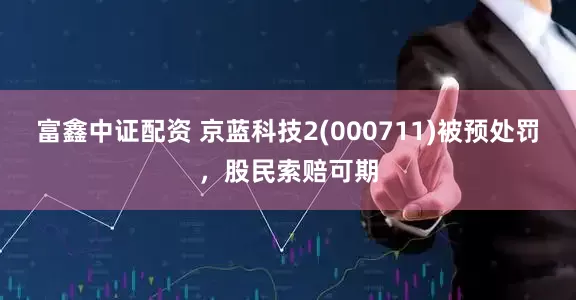 富鑫中证配资 京蓝科技2(000711)被预处罚，股民索赔可期