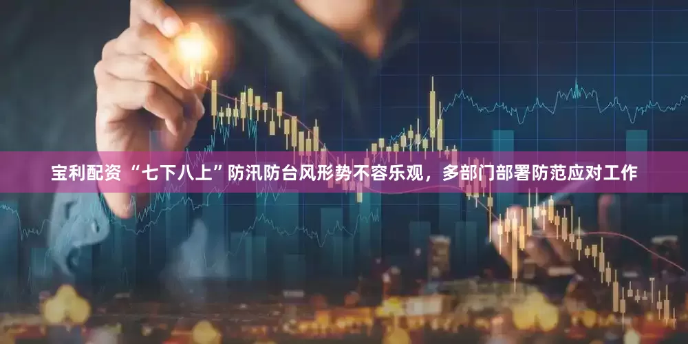 宝利配资 “七下八上”防汛防台风形势不容乐观，多部门部署防范应对工作