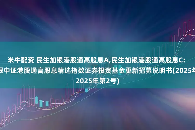 米牛配资 民生加银港股通高股息A,民生加银港股通高股息C: 民生加银中证港股通高股息精选指数证券投资基金更新招募说明书(2025年第2号)