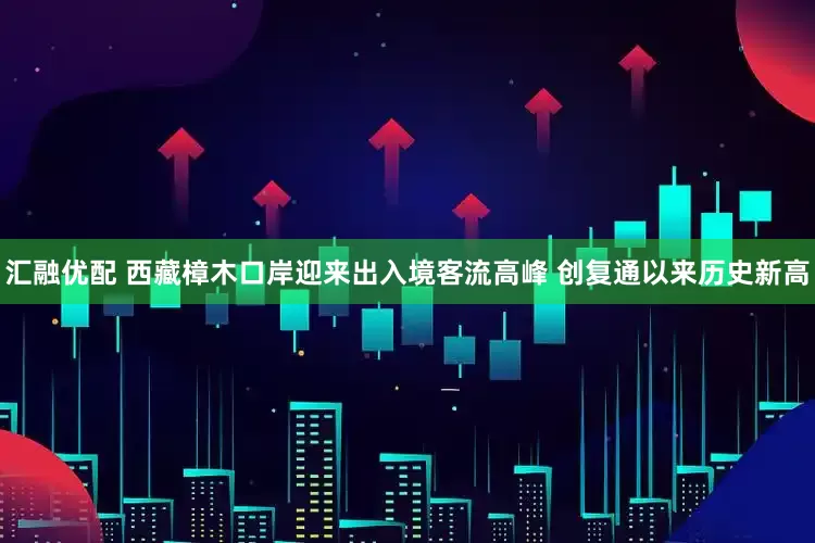 汇融优配 西藏樟木口岸迎来出入境客流高峰 创复通以来历史新高