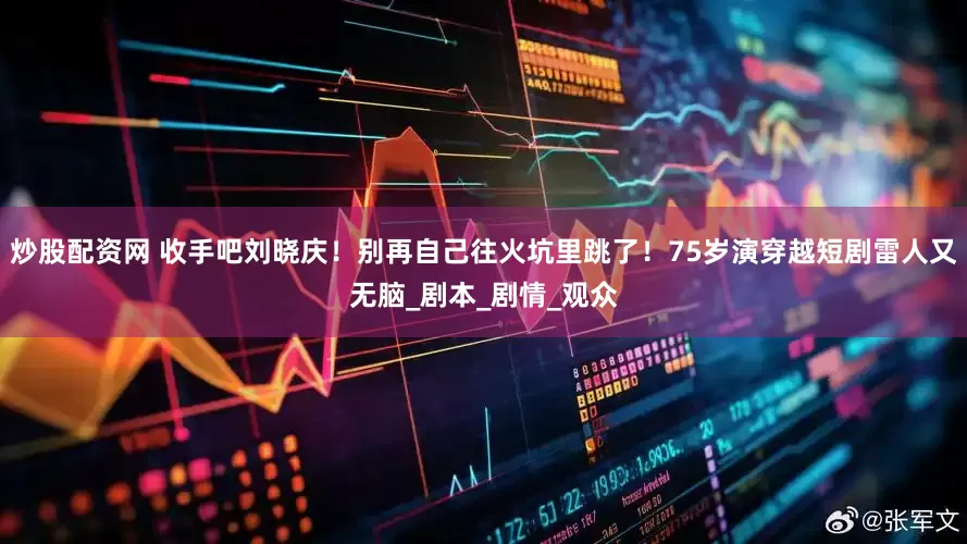 炒股配资网 收手吧刘晓庆！别再自己往火坑里跳了！75岁演穿越短剧雷人又无脑_剧本_剧情_观众