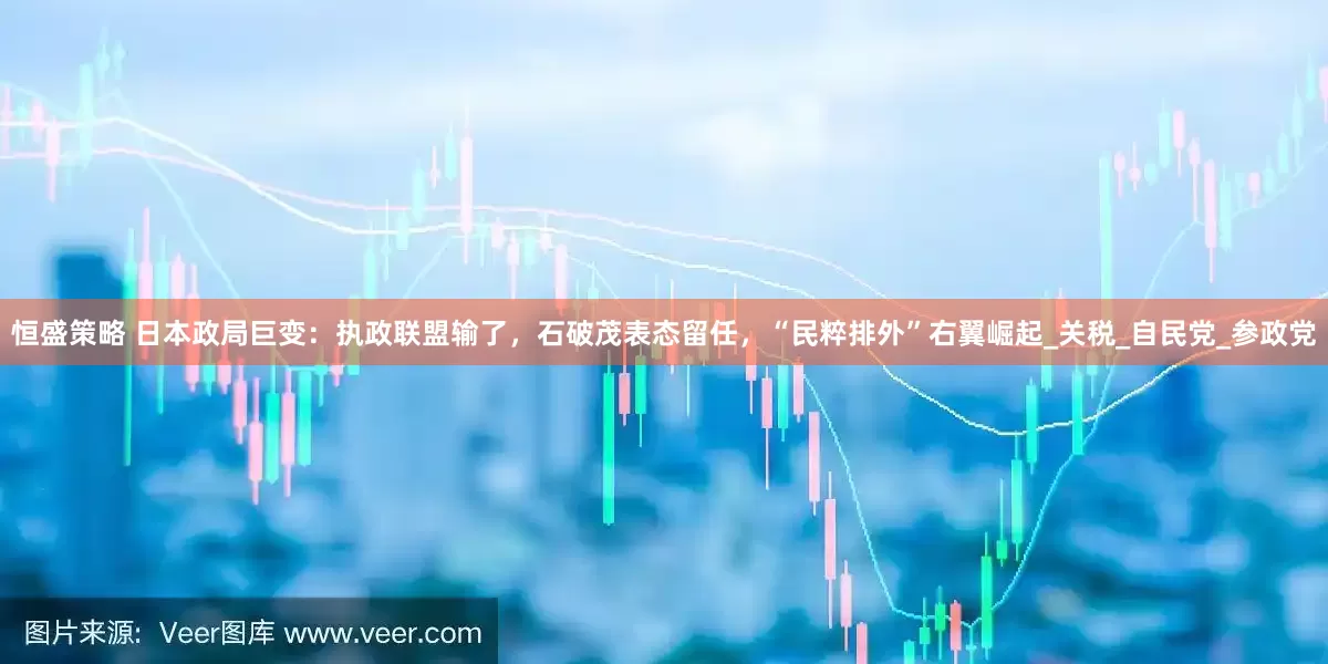 恒盛策略 日本政局巨变：执政联盟输了，石破茂表态留任，“民粹排外”右翼崛起_关税_自民党_参政党