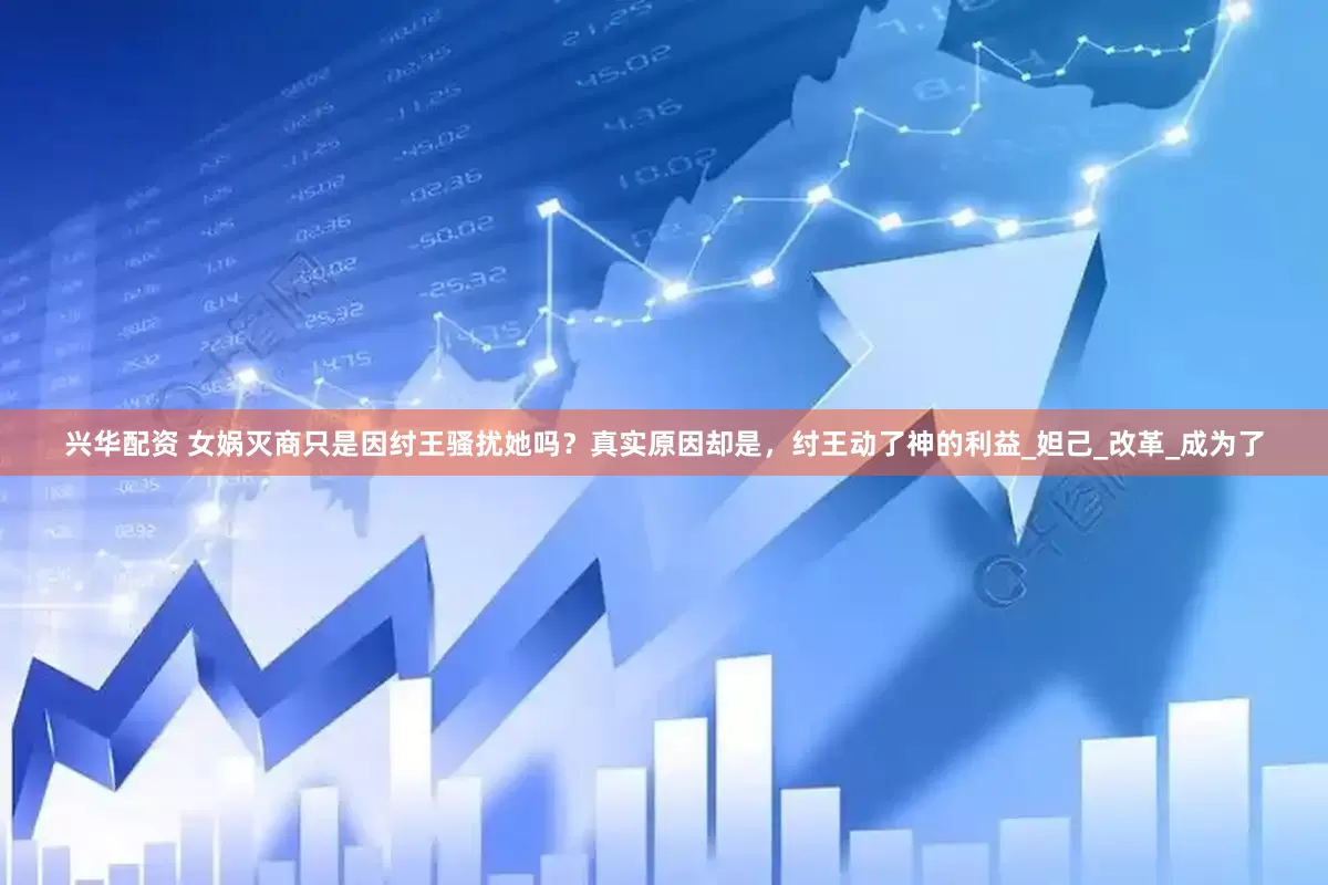 兴华配资 女娲灭商只是因纣王骚扰她吗？真实原因却是，纣王动了神的利益_妲己_改革_成为了