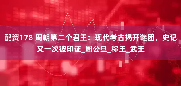 配资178 周朝第二个君王：现代考古揭开谜团，史记又一次被印证_周公旦_称王_武王