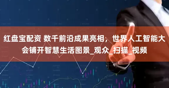红盘宝配资 数千前沿成果亮相，世界人工智能大会铺开智慧生活图景_观众_扫描_视频