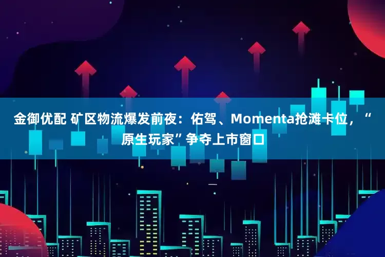 金御优配 矿区物流爆发前夜：佑驾、Momenta抢滩卡位，“原生玩家”争夺上市窗口