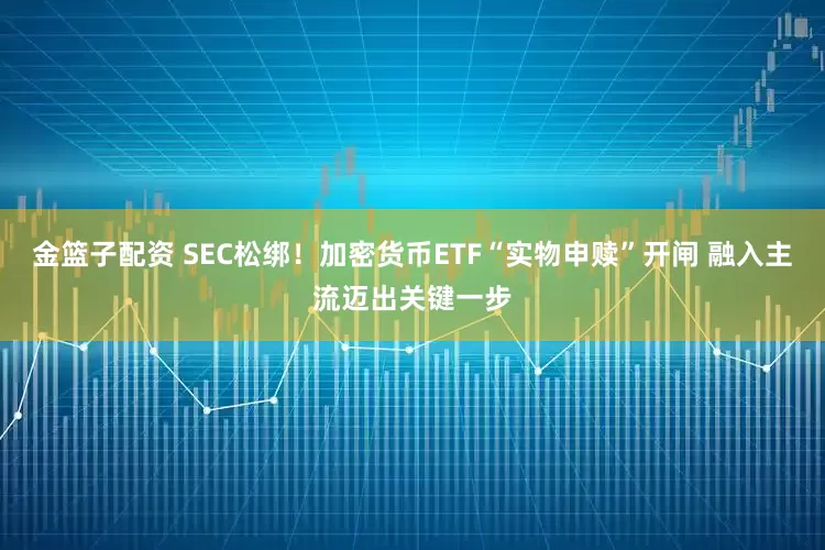 金篮子配资 SEC松绑！加密货币ETF“实物申赎”开闸 融入主流迈出关键一步