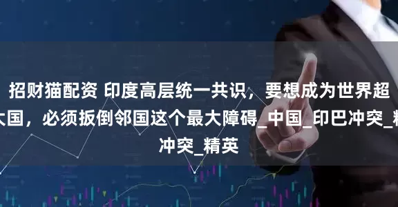 招财猫配资 印度高层统一共识，要想成为世界超级大国，必须扳倒邻国这个最大障碍_中国_印巴冲突_精英