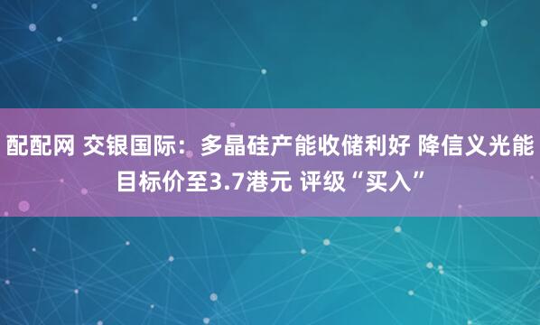配配网 交银国际：多晶硅产能收储利好 降信义光能目标价至3.7港元 评级“买入”