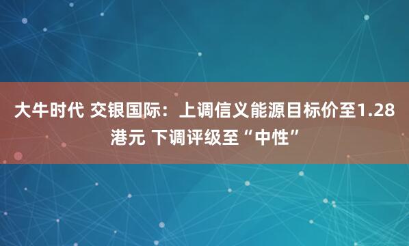 大牛时代 交银国际：上调信义能源目标价至1.28港元 下调评级至“中性”