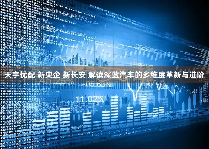 天宇优配 新央企 新长安 解读深蓝汽车的多维度革新与进阶