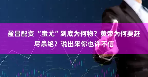 盈昌配资 “蚩尤”到底为何物？黄帝为何要赶尽杀绝？说出来你也许不信
