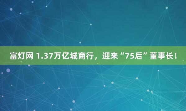 富灯网 1.37万亿城商行，迎来“75后”董事长！