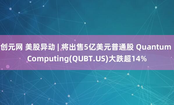 创元网 美股异动 | 将出售5亿美元普通股 Quantum Computing(QUBT.US)大跌超14%
