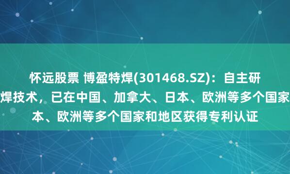 怀远股票 博盈特焊(301468.SZ)：自主研发的数字脉冲MIG堆焊技术，已在中国、加拿大、日本、欧洲等多个国家和地区获得专利认证