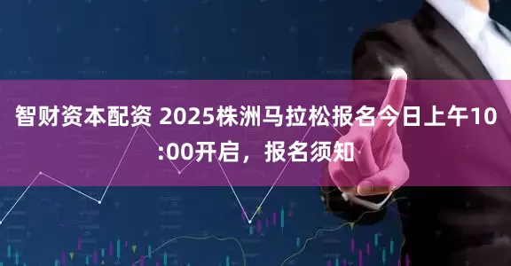 智财资本配资 2025株洲马拉松报名今日上午10:00开启，报名须知