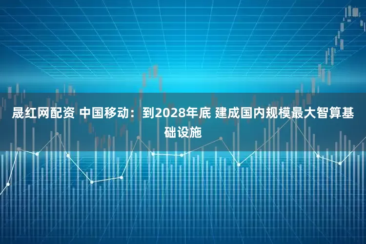 晟红网配资 中国移动：到2028年底 建成国内规模最大智算基础设施