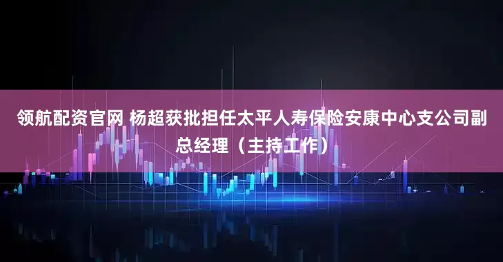 领航配资官网 杨超获批担任太平人寿保险安康中心支公司副总经理（主持工作）