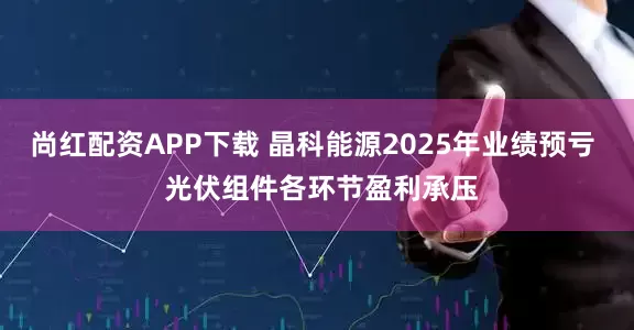 尚红配资APP下载 晶科能源2025年业绩预亏  光伏组件各环节盈利承压