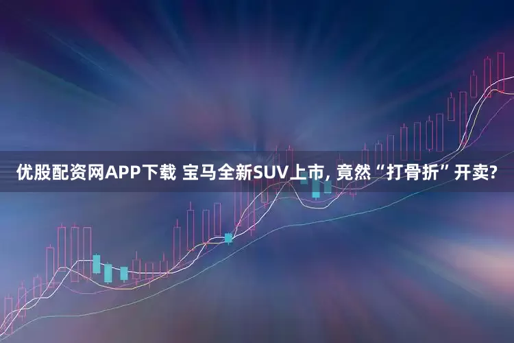 优股配资网APP下载 宝马全新SUV上市, 竟然“打骨折”开卖?