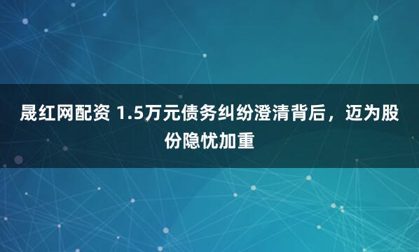 晟红网配资 1.5万元债务纠纷澄清背后，迈为股份隐忧加重