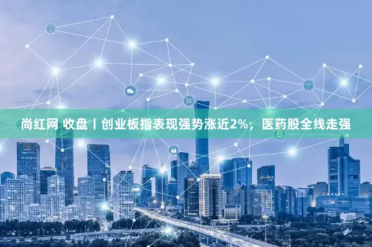 尚红网 收盘丨创业板指表现强势涨近2%，医药股全线走强
