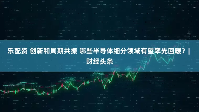 乐配资 创新和周期共振 哪些半导体细分领域有望率先回暖？| 财经头条