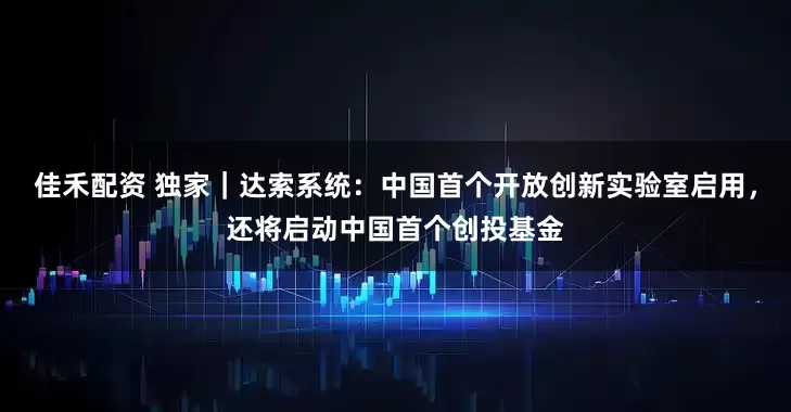 佳禾配资 独家｜达索系统：中国首个开放创新实验室启用，还将启动中国首个创投基金