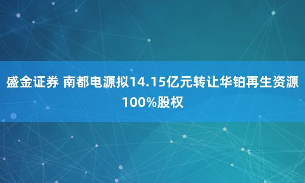 盛金证券 南都电源拟14.15亿元转让华铂再生资源100%股权