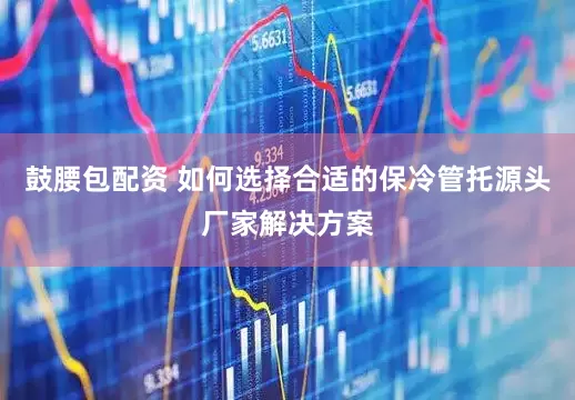 鼓腰包配资 如何选择合适的保冷管托源头厂家解决方案