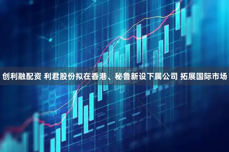 创利融配资 利君股份拟在香港、秘鲁新设下属公司 拓展国际市场